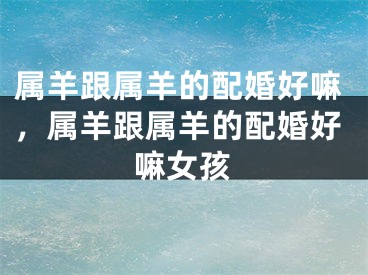 属羊跟属羊的配婚好嘛，属羊跟属羊的配婚好嘛女孩