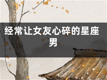 经常让女友心碎的星座男