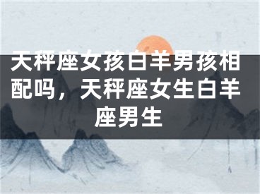 天秤座女孩白羊男孩相配吗,天秤座女生白羊座男生