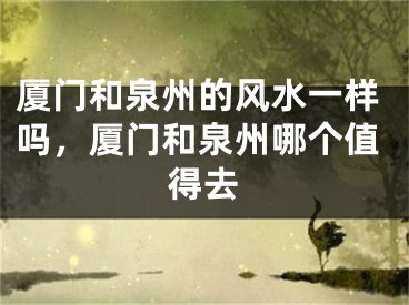 厦门和泉州的风水一样吗，厦门和泉州哪个值得去