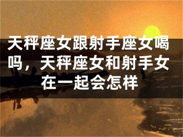 天秤座女跟射手座女喝吗,天秤座女和射手女在一起会怎样
