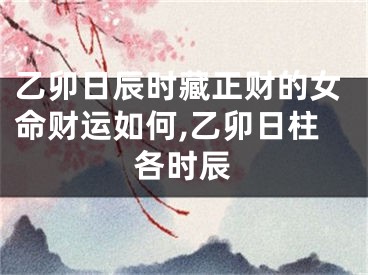 乙卯日辰时藏正财的女命财运如何,乙卯日柱各时辰