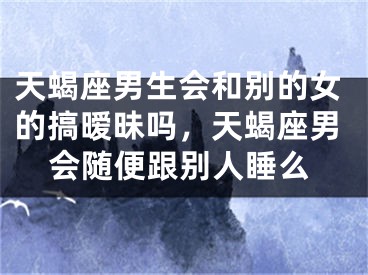 天蝎座男生会和别的女的搞暧昧吗，天蝎座男会随便跟别人睡么