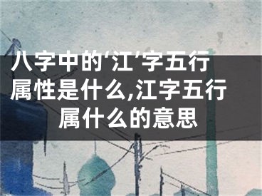 八字中的‘江’字五行属性是什么,江字五行属什么的意思