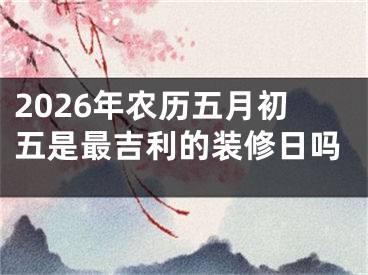 2026年农历五月初五是最吉利的装修日吗