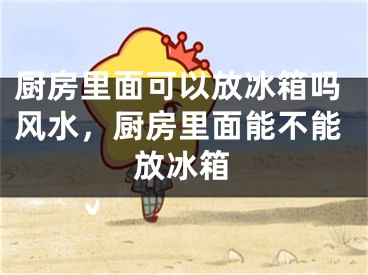 厨房里面可以放冰箱吗风水，厨房里面能不能放冰箱