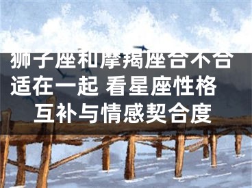 狮子座和摩羯座合不合适在一起 看星座性格互补与情感契合度