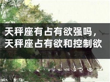 天秤座有占有欲强吗，天秤座占有欲和控制欲