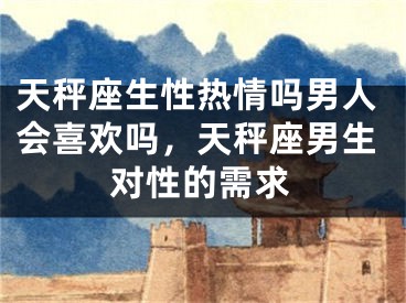 天秤座生性热情吗男人会喜欢吗,天秤座男生对性的需求