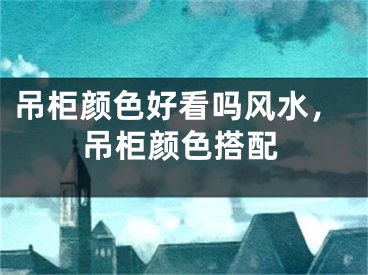 吊柜颜色好看吗风水，吊柜颜色搭配