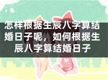 怎样根据生辰八字算结婚日子呢，如何根据生辰八字算结婚日子