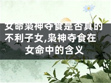 女命枭神夺食是否真的不利子女,枭神夺食在女命中的含义