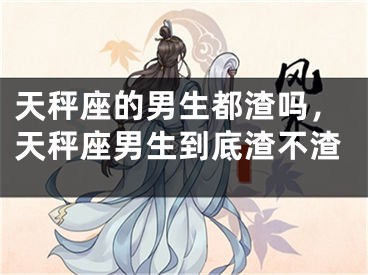 天秤座的男生都渣吗,天秤座男生到底渣不渣