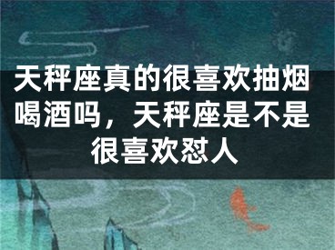 天秤座真的很喜欢抽烟喝酒吗，天秤座是不是很喜欢怼人