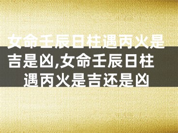 女命壬辰日柱遇丙火是吉是凶,女命壬辰日柱遇丙火是吉还是凶