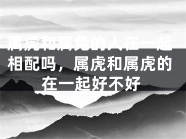属虎和属兔的人在一起相配吗，属虎和属虎的在一起好不好