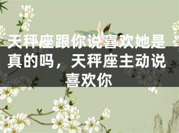 天秤座跟你说喜欢她是真的吗,天秤座主动说喜欢你