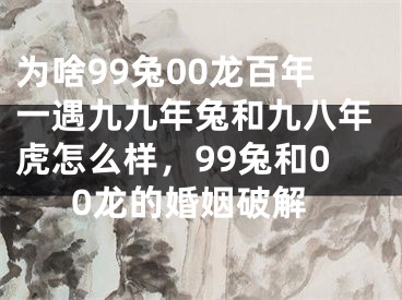 为啥99兔00龙百年一遇九九年兔和九八年虎怎么样，99兔和00龙的婚姻破解