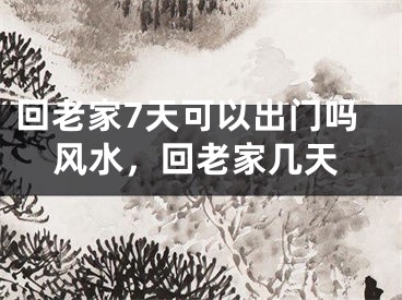 回老家7天可以出门吗风水,回老家几天