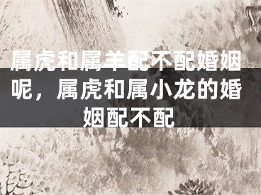 属虎和属羊配不配婚姻呢，属虎和属小龙的婚姻配不配