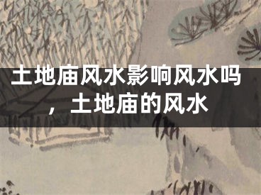 土地庙风水影响风水吗，土地庙的风水