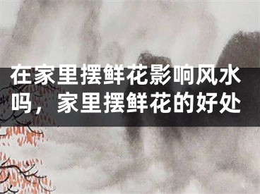 在家里摆鲜花影响风水吗，家里摆鲜花的好处