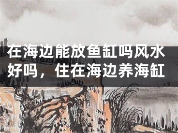 在海边能放鱼缸吗风水好吗，住在海边养海缸