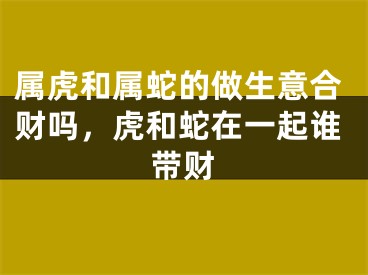 属虎和属蛇的做生意合财吗，虎和蛇在一起谁带财