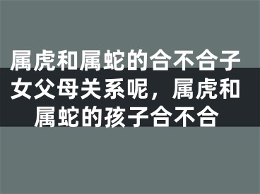 属虎和属蛇的合不合子女父母关系呢，属虎和属蛇的孩子合不合
