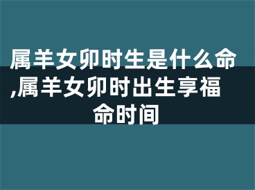 属羊女卯时生是什么命,属羊女卯时出生享福命时间