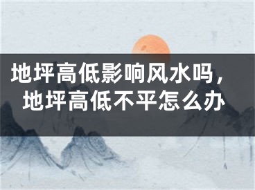 地坪高低影响风水吗，地坪高低不平怎么办