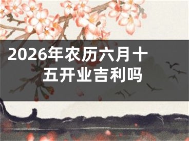 2026年农历六月十五开业吉利吗