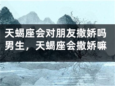 天蝎座会对朋友撒娇吗男生,天蝎座会撒娇嘛