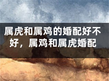 属虎和属鸡的婚配好不好，属鸡和属虎婚配