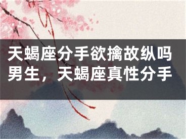天蝎座分手欲擒故纵吗男生，天蝎座真性分手