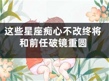 这些星座痴心不改终将和前任破镜重圆