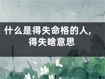 什么是得失命格的人,得失啥意思