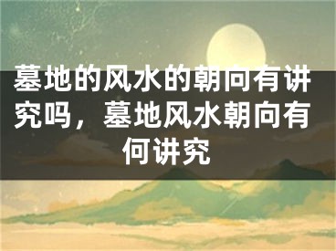 墓地的风水的朝向有讲究吗，墓地风水朝向有何讲究