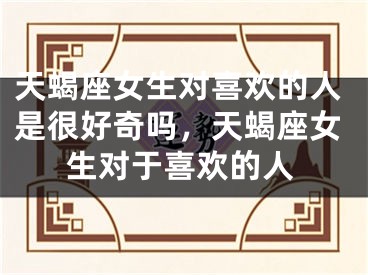 天蝎座女生对喜欢的人是很好奇吗，天蝎座女生对于喜欢的人