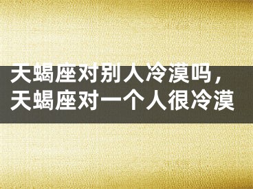 天蝎座对别人冷漠吗，天蝎座对一个人很冷漠