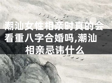 潮汕女性相亲时真的会看重八字合婚吗,潮汕相亲忌讳什么