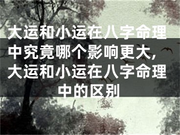 大运和小运在八字命理中究竟哪个影响更大,大运和小运在八字命理中的区别