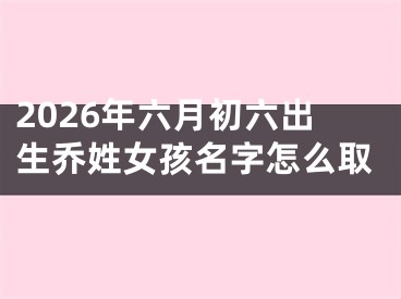 2026年六月初六出生乔姓女孩名字怎么取