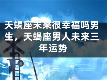 天蝎座未来很幸福吗男生，天蝎座男人未来三年运势