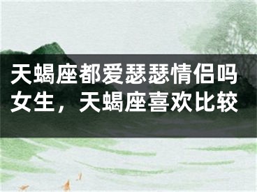 天蝎座都爱瑟瑟情侣吗女生，天蝎座喜欢比较