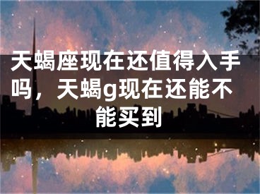 天蝎座现在还值得入手吗，天蝎g现在还能不能买到