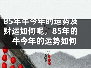 85年牛今年的运势及财运如何呢，85年的牛今年的运势如何