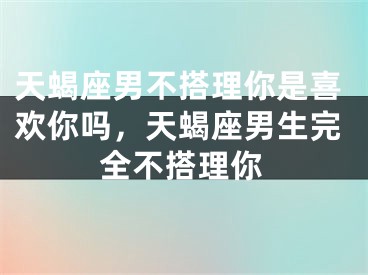 天蝎座男不搭理你是喜欢你吗，天蝎座男生完全不搭理你