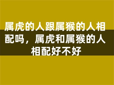 属虎的人跟属猴的人相配吗，属虎和属猴的人相配好不好