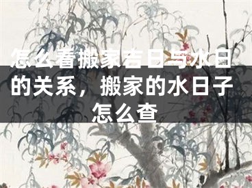 怎么看搬家吉日与水日的关系,搬家的水日子怎么查
